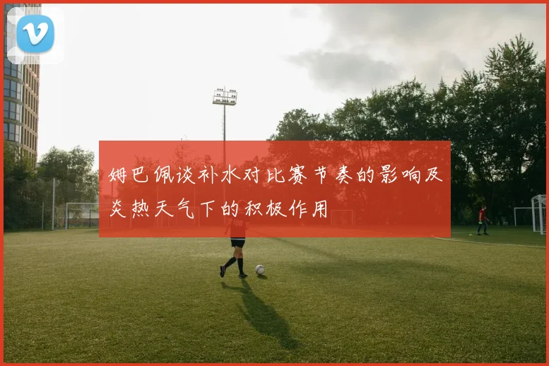 姆巴佩谈补水对比赛节奏的影响及炎热天气下的积极作用
