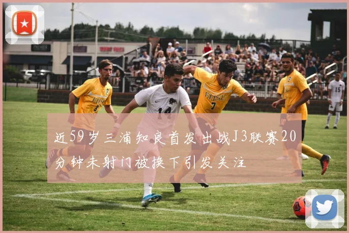 近59岁三浦知良首发出战J3联赛20分钟未射门被换下引发关注