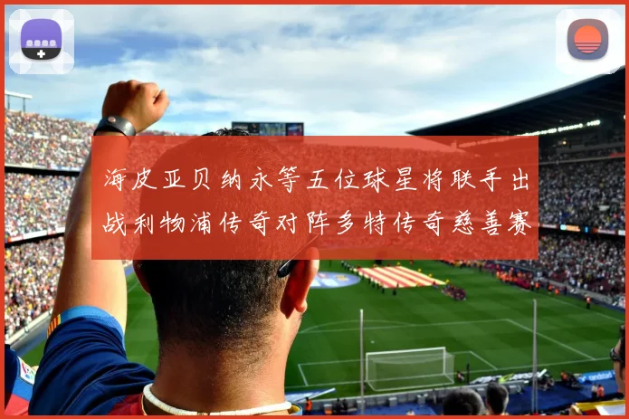 海皮亚贝纳永等五位球星将联手出战利物浦传奇对阵多特传奇慈善赛