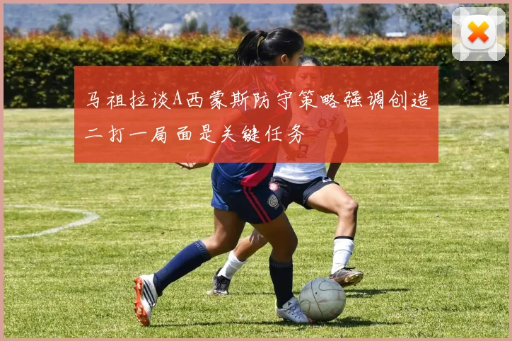 马祖拉谈A西蒙斯防守策略强调创造二打一局面是关键任务