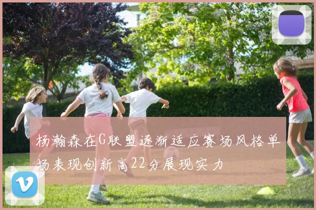 杨瀚森在G联盟逐渐适应赛场风格单场表现创新高22分展现实力