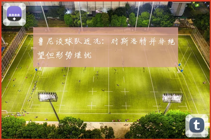 鲁尼谈球队近况：对斯洛特并非绝望但形势堪忧