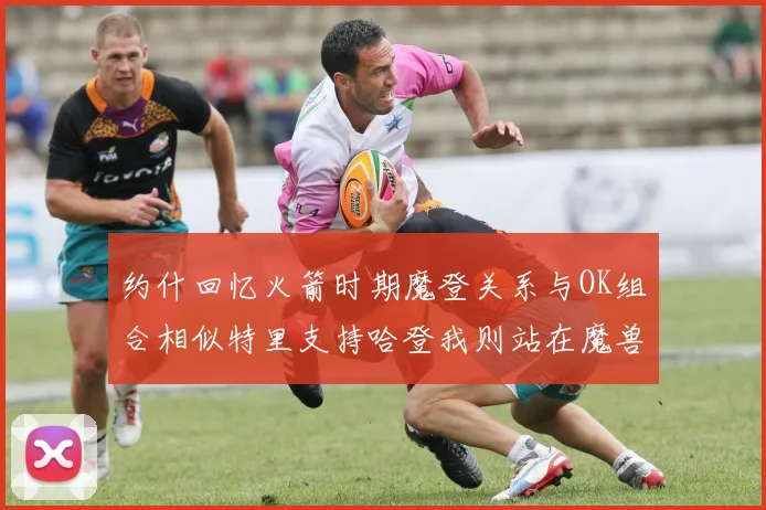 约什回忆火箭时期魔登关系与OK组合相似特里支持哈登我则站在魔兽一边