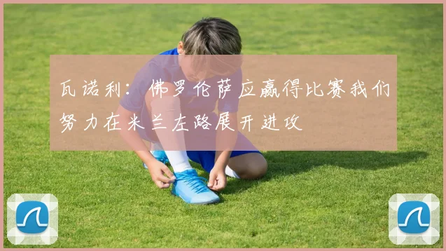 瓦诺利：佛罗伦萨应赢得比赛我们努力在米兰左路展开进攻