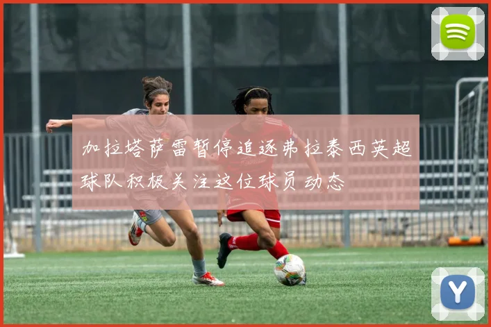 加拉塔萨雷暂停追逐弗拉泰西英超球队积极关注这位球员动态