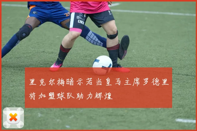 里克尔梅暗示若当皇马主席罗德里将加盟球队助力辉煌