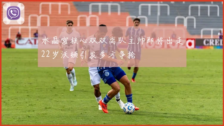 水晶宫核心双双离队主帅即将出走22岁沃顿引发多方争抢